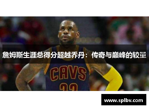 詹姆斯生涯总得分超越乔丹：传奇与巅峰的较量