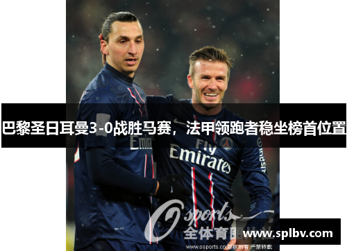 巴黎圣日耳曼3-0战胜马赛，法甲领跑者稳坐榜首位置