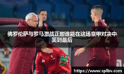 佛罗伦萨与罗马激战正酣谁能在这场意甲对决中笑到最后